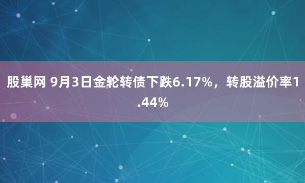 股巢网 9月3日金轮转债下跌6.17%，转股溢价率1.44%