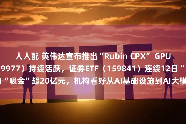 人人配 英伟达宣布推出“Rubin CPX” GPU，创业板ETF天弘（159977）持续活跃，证券ETF（159841）连续12日“吸金”超20亿元，机构看好从AI基础设施到AI大模型到AI应用的发展闭环
