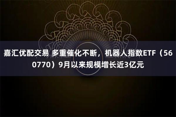 嘉汇优配交易 多重催化不断，机器人指数ETF（560770）9月以来规模增长近3亿元