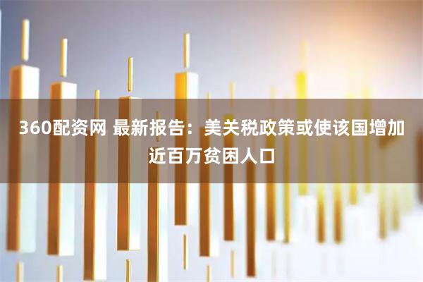 360配资网 最新报告：美关税政策或使该国增加近百万贫困人口