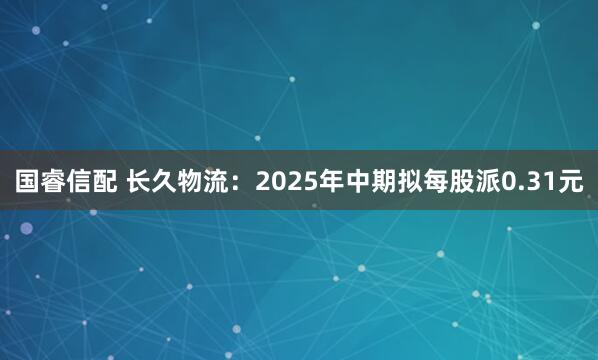 国睿信配 长久物流：2025年中期拟每股派0.31元