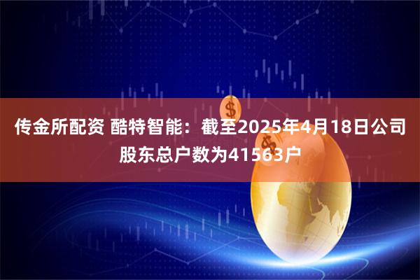 传金所配资 酷特智能：截至2025年4月18日公司股东总户数为41563户