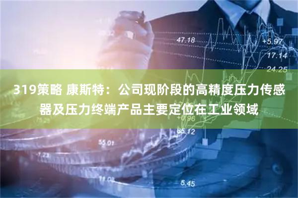 319策略 康斯特：公司现阶段的高精度压力传感器及压力终端产品主要定位在工业领域