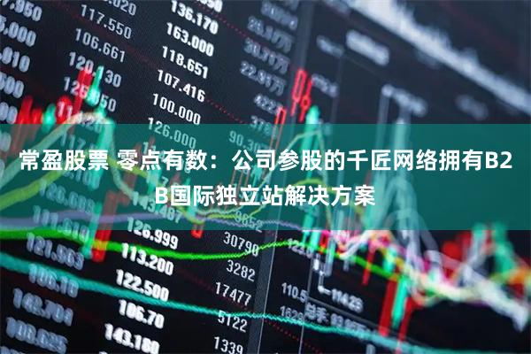 常盈股票 零点有数：公司参股的千匠网络拥有B2B国际独立站解决方案