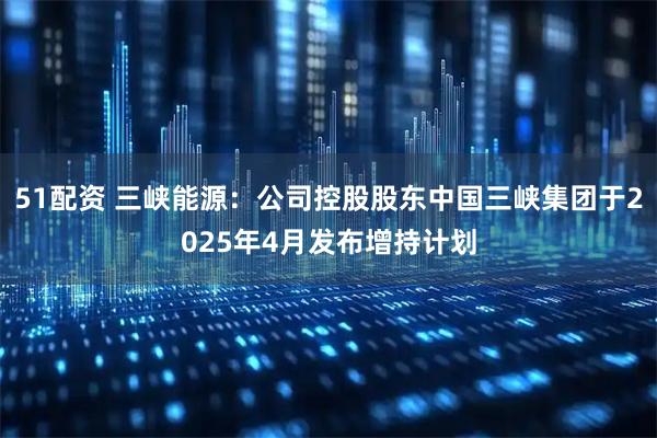 51配资 三峡能源：公司控股股东中国三峡集团于2025年4月发布增持计划