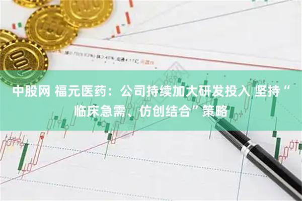 中股网 福元医药：公司持续加大研发投入 坚持“临床急需、仿创结合”策略