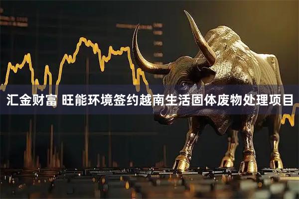 汇金财富 旺能环境签约越南生活固体废物处理项目