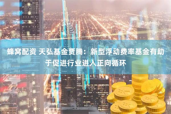 蜂窝配资 天弘基金贾腾：新型浮动费率基金有助于促进行业进入正向循环