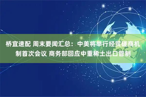 桥宜速配 周末要闻汇总：中美将举行经贸磋商机制首次会议 商务部回应中重稀土出口管制