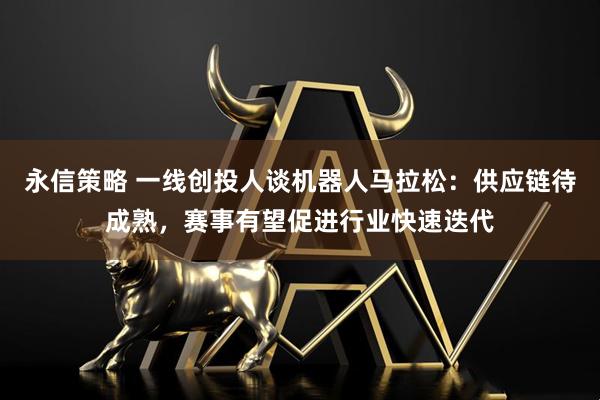 永信策略 一线创投人谈机器人马拉松：供应链待成熟，赛事有望促进行业快速迭代