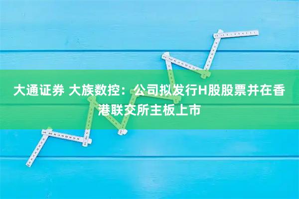 大通证券 大族数控：公司拟发行H股股票并在香港联交所主板上市