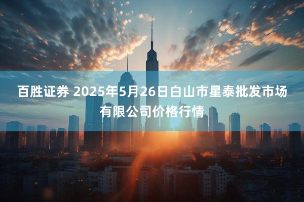 百胜证券 2025年5月26日白山市星泰批发市场有限公司价格行情