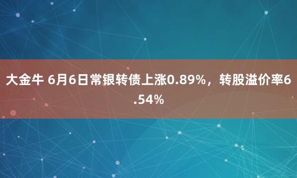 大金牛 6月6日常银转债上涨0.89%，转股溢价率6.54%
