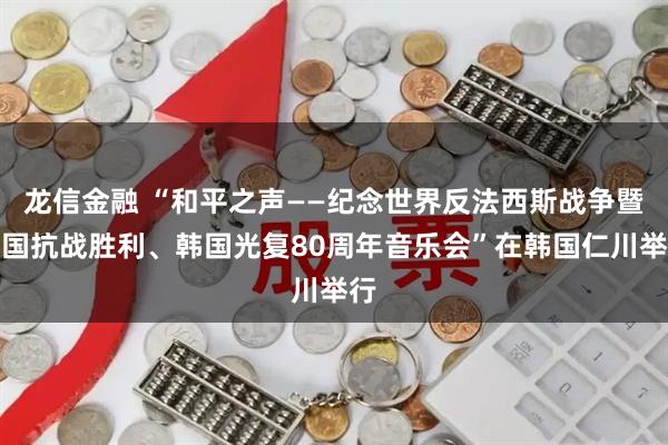 龙信金融 “和平之声——纪念世界反法西斯战争暨中国抗战胜利、韩国光复80周年音乐会”在韩国仁川举行