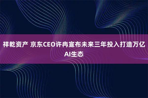 祥乾资产 京东CEO许冉宣布未来三年投入打造万亿AI生态