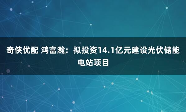奇侠优配 鸿富瀚：拟投资14.1亿元建设光伏储能电站项目