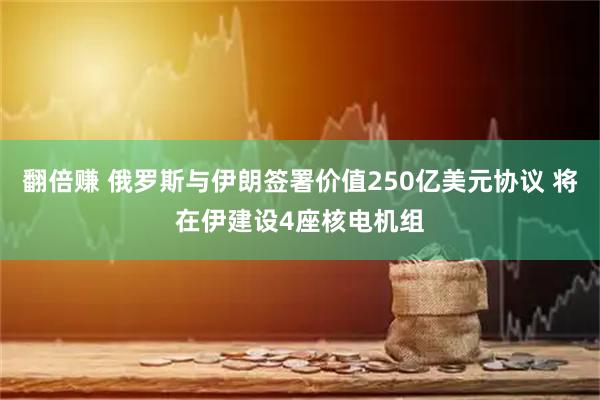翻倍赚 俄罗斯与伊朗签署价值250亿美元协议 将在伊建设4座核电机组