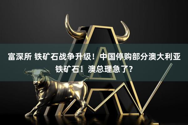 富深所 铁矿石战争升级！中国停购部分澳大利亚铁矿石！澳总理急了？