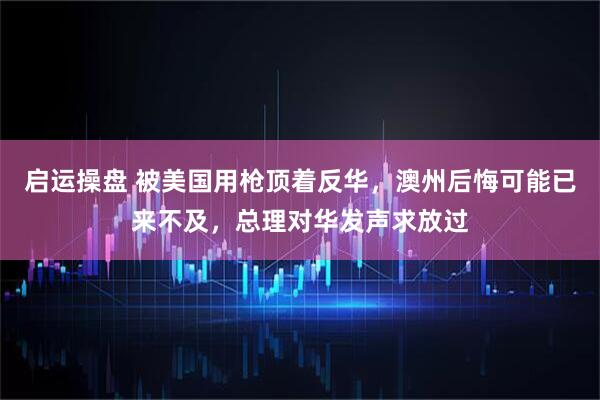 启运操盘 被美国用枪顶着反华，澳州后悔可能已来不及，总理对华发声求放过