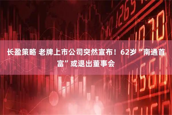 长盈策略 老牌上市公司突然宣布！62岁“南通首富”或退出董事会