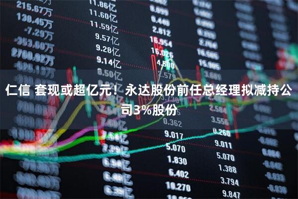 仁信 套现或超亿元！永达股份前任总经理拟减持公司3%股份