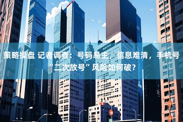 策略操盘 记者调查：号码易主，信息难清，手机号“二次放号”风险如何破？
