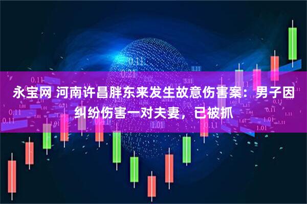 永宝网 河南许昌胖东来发生故意伤害案：男子因纠纷伤害一对夫妻，已被抓