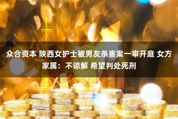 众合资本 陕西女护士被男友杀害案一审开庭 女方家属：不谅解 希望判处死刑