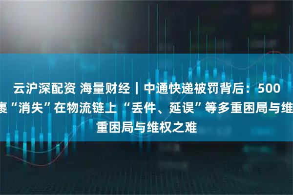 云沪深配资 海量财经｜中通快递被罚背后：5000元包裹“消失”在物流链上 “丢件、延误”等多重困局与维权之难