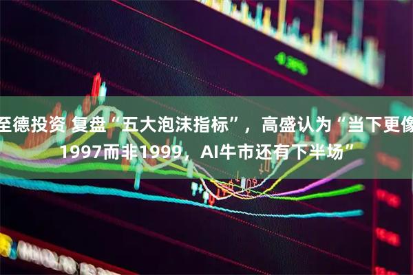 至德投资 复盘“五大泡沫指标”，高盛认为“当下更像1997而非1999，AI牛市还有下半场”
