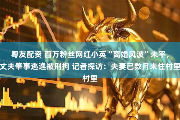 粤友配资 百万粉丝网红小英“离婚风波”未平，丈夫肇事逃逸被刑拘 记者探访：夫妻已数月未住村里