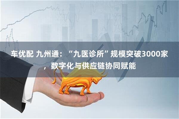 车优配 九州通：“九医诊所”规模突破3000家，数字化与供应链协同赋能