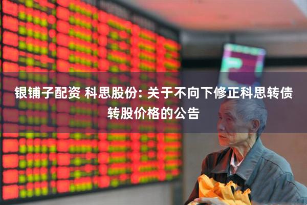 银铺子配资 科思股份: 关于不向下修正科思转债转股价格的公告
