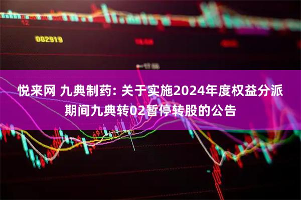 悦来网 九典制药: 关于实施2024年度权益分派期间九典转02暂停转股的公告