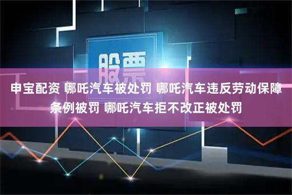 申宝配资 哪吒汽车被处罚 哪吒汽车违反劳动保障条例被罚 哪吒汽车拒不改正被处罚