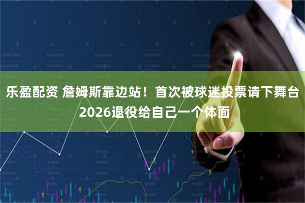 乐盈配资 詹姆斯靠边站！首次被球迷投票请下舞台 2026退役给自己一个体面