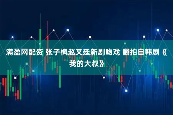 满盈网配资 张子枫赵又廷新剧吻戏 翻拍自韩剧《我的大叔》