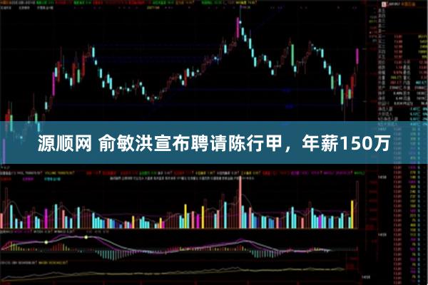 源顺网 俞敏洪宣布聘请陈行甲，年薪150万