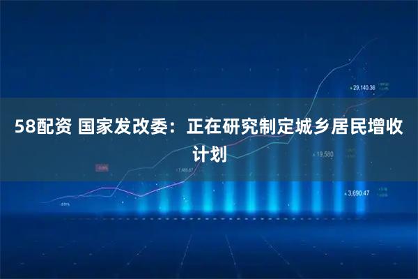58配资 国家发改委：正在研究制定城乡居民增收计划
