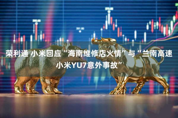 荣利通 小米回应“海南维修店火情”与“兰南高速小米YU7意外事故”