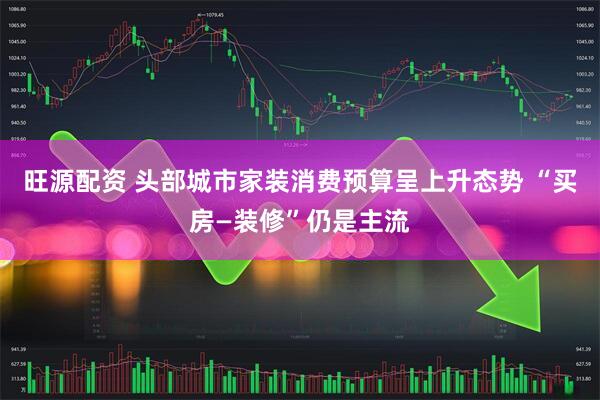 旺源配资 头部城市家装消费预算呈上升态势 “买房—装修”仍是主流