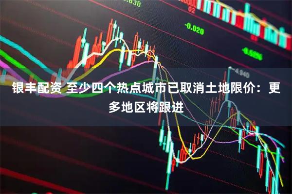 银丰配资 至少四个热点城市已取消土地限价：更多地区将跟进