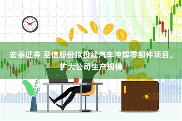 宏泰证券 至信股份拟投建汽车冲焊零部件项目，扩大公司生产规模