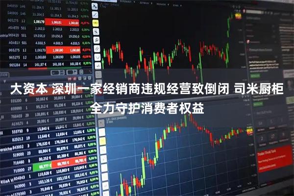 大资本 深圳一家经销商违规经营致倒闭 司米厨柜全力守护消费者权益