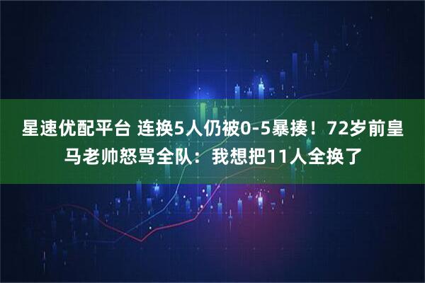 星速优配平台 连换5人仍被0-5暴揍！72岁前皇马老帅怒骂全队：我想把11人全换了