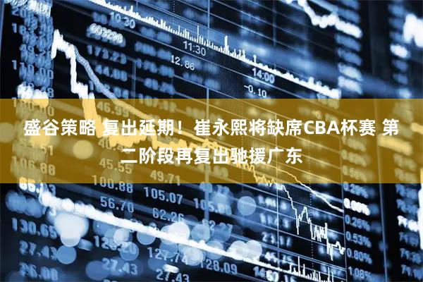 盛谷策略 复出延期！崔永熙将缺席CBA杯赛 第二阶段再复出驰援广东