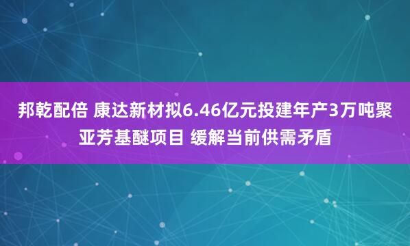 邦乾配倍 康达新材拟6.46亿元投建年产3万吨聚亚芳基醚项目 缓解当前供需矛盾