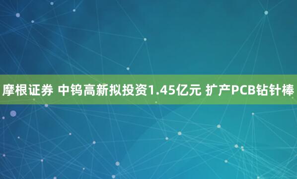 摩根证券 中钨高新拟投资1.45亿元 扩产PCB钻针棒