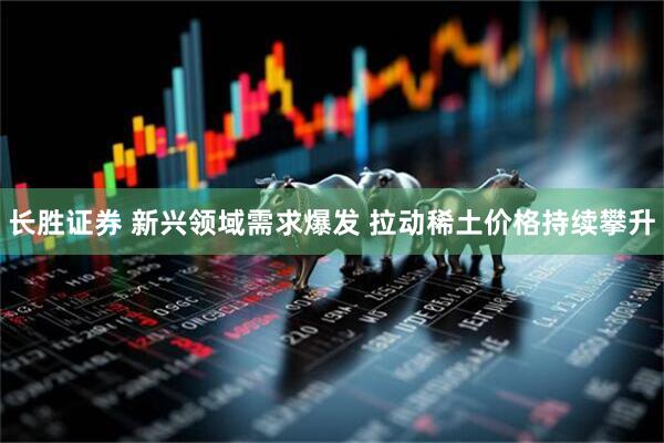 长胜证券 新兴领域需求爆发 拉动稀土价格持续攀升