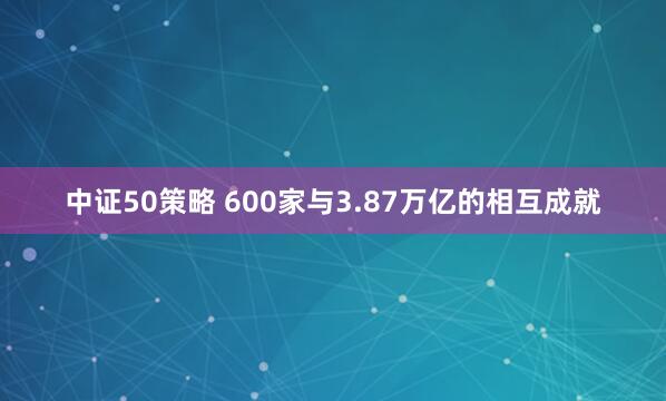 中证50策略 600家与3.87万亿的相互成就